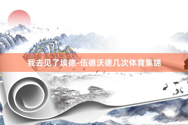 我去见了埃德-伍德沃德几次体育集锦